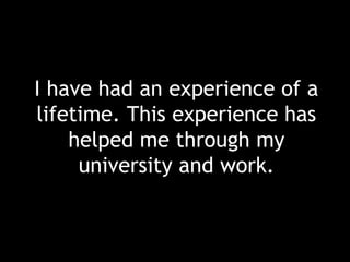 I have had an experience of a
lifetime. This experience has
helped me through my
university and work.
 