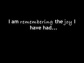 I am remembering the joy I
have had...
 