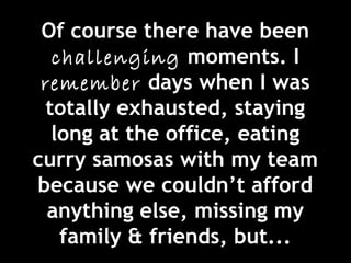 Of course there have been
challenging moments. I
remember days when I was
totally exhausted, staying
long at the office, eating
curry samosas with my team
because we couldn’t afford
anything else, missing my
family & friends, but...
 
