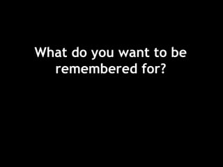 What do you want to be
remembered for?
 