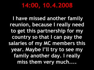 14:00, 10.4.2008
I have missed another family
reunion, because I really need
to get this partnership for my
country so that I can pay the
salaries of my MC members this
year. Maybe I’ll try to see my
family another day. I really
miss them very much....
 