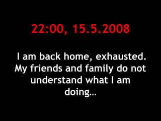 22:00, 15.5.2008
I am back home, exhausted.
My friends and family do not
understand what I am
doing…
 