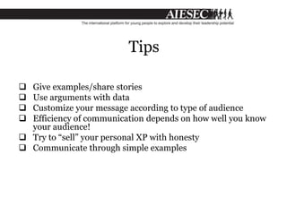 Tips
 Give examples/share stories
 Use arguments with data
 Customize your message according to type of audience
 Efficiency of communication depends on how well you know
your audience!
 Try to “sell” your personal XP with honesty
 Communicate through simple examples
 