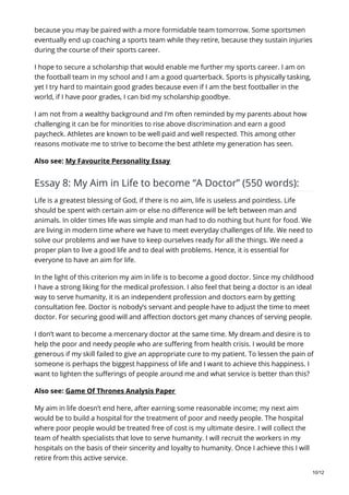 because you may be paired with a more formidable team tomorrow. Some sportsmen
eventually end up coaching a sports team while they retire, because they sustain injuries
during the course of their sports career.
I hope to secure a scholarship that would enable me further my sports career. I am on
the football team in my school and I am a good quarterback. Sports is physically tasking,
yet I try hard to maintain good grades because even if I am the best footballer in the
world, if I have poor grades, I can bid my scholarship goodbye.
I am not from a wealthy background and I’m often reminded by my parents about how
challenging it can be for minorities to rise above discrimination and earn a good
paycheck. Athletes are known to be well paid and well respected. This among other
reasons motivate me to strive to become the best athlete my generation has seen.
Also see: My Favourite Personality Essay
Essay 8: My Aim in Life to become “A Doctor” (550 words):
Life is a greatest blessing of God, if there is no aim, life is useless and pointless. Life
should be spent with certain aim or else no difference will be left between man and
animals. In older times life was simple and man had to do nothing but hunt for food. We
are living in modern time where we have to meet everyday challenges of life. We need to
solve our problems and we have to keep ourselves ready for all the things. We need a
proper plan to live a good life and to deal with problems. Hence, it is essential for
everyone to have an aim for life.
In the light of this criterion my aim in life is to become a good doctor. Since my childhood
I have a strong liking for the medical profession. I also feel that being a doctor is an ideal
way to serve humanity, it is an independent profession and doctors earn by getting
consultation fee. Doctor is nobody’s servant and people have to adjust the time to meet
doctor. For securing good will and affection doctors get many chances of serving people.
I don’t want to become a mercenary doctor at the same time. My dream and desire is to
help the poor and needy people who are suffering from health crisis. I would be more
generous if my skill failed to give an appropriate cure to my patient. To lessen the pain of
someone is perhaps the biggest happiness of life and I want to achieve this happiness. I
want to lighten the sufferings of people around me and what service is better than this?
Also see: Game Of Thrones Analysis Paper
My aim in life doesn’t end here, after earning some reasonable income; my next aim
would be to build a hospital for the treatment of poor and needy people. The hospital
where poor people would be treated free of cost is my ultimate desire. I will collect the
team of health specialists that love to serve humanity. I will recruit the workers in my
hospitals on the basis of their sincerity and loyalty to humanity. Once I achieve this I will
retire from this active service.
10/12
 