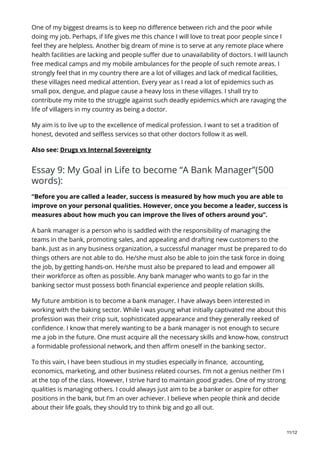 One of my biggest dreams is to keep no difference between rich and the poor while
doing my job. Perhaps, if life gives me this chance I will love to treat poor people since I
feel they are helpless. Another big dream of mine is to serve at any remote place where
health facilities are lacking and people suffer due to unavailability of doctors. I will launch
free medical camps and my mobile ambulances for the people of such remote areas. I
strongly feel that in my country there are a lot of villages and lack of medical facilities,
these villages need medical attention. Every year as I read a lot of epidemics such as
small pox, dengue, and plague cause a heavy loss in these villages. I shall try to
contribute my mite to the struggle against such deadly epidemics which are ravaging the
life of villagers in my country as being a doctor.
My aim is to live up to the excellence of medical profession. I want to set a tradition of
honest, devoted and selfless services so that other doctors follow it as well.
Also see: Drugs vs Internal Sovereignty
Essay 9: My Goal in Life to become “A Bank Manager”(500
words):
“Before you are called a leader, success is measured by how much you are able to
improve on your personal qualities. However, once you become a leader, success is
measures about how much you can improve the lives of others around you”.
A bank manager is a person who is saddled with the responsibility of managing the
teams in the bank, promoting sales, and appealing and drafting new customers to the
bank. Just as in any business organization, a successful manager must be prepared to do
things others are not able to do. He/she must also be able to join the task force in doing
the job, by getting hands-on. He/she must also be prepared to lead and empower all
their workforce as often as possible. Any bank manager who wants to go far in the
banking sector must possess both financial experience and people relation skills.
My future ambition is to become a bank manager. I have always been interested in
working with the baking sector. While I was young what initially captivated me about this
profession was their crisp suit, sophisticated appearance and they generally reeked of
confidence. I know that merely wanting to be a bank manager is not enough to secure
me a job in the future. One must acquire all the necessary skills and know-how, construct
a formidable professional network, and then affirm oneself in the banking sector.
To this vain, I have been studious in my studies especially in finance, accounting,
economics, marketing, and other business related courses. I’m not a genius neither I’m I
at the top of the class. However, I strive hard to maintain good grades. One of my strong
qualities is managing others. I could always just aim to be a banker or aspire for other
positions in the bank, but I’m an over achiever. I believe when people think and decide
about their life goals, they should try to think big and go all out.
11/12
 