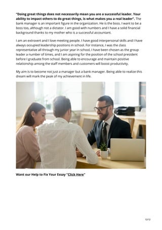 “Doing great things does not necessarily mean you are a successful leader. Your
ability to impact others to do great things, is what makes you a real leader”. The
bank manager is an important figure in the organization. He is the boss. I want to be a
boss too, although not a dictator. I am good with numbers and I have a solid financial
background thanks to my mother who is a successful accountant.
I am an extrovert and I love meeting people. I have good interpersonal skills and I have
always occupied leadership positions in school. For instance, I was the class
representative all through my junior year in school, I have been chosen as the group
leader a number of times, and I am aspiring for the position of the school president
before I graduate from school. Being able to encourage and maintain positive
relationship among the staff members and customers will boost productivity.
My aim is to become not just a manager but a bank manager. Being able to realize this
dream will mark the peak of my achievement in life.
Want our Help to Fix Your Essay “Click Here“
12/12
 
