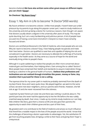 become shattered.We have also written some other great essays on different topics
you can check “Essays“.
Do Checkout “My Room Essay“
Essay 1: My Aim in Life to become “A Doctor”(450 words):
My future ambition is to become a doctor. Unlike most people, I haven’t been put under
pressure by my parents to go along this popular career part. I want to study medicine at
the university and end up being a doctor for numerous reasons. Even though I am aware
that doctors usually obtain a degree in the university after years of study. This may be
quite daunting, but I am a very hardworking and judicious person. A lot of people have
accused me of having a one-track-mind which I interpret to mean I have certainly
focused and driven.
Doctors are certified professional in the field of medicine, who treat people who are sick.
Why do I want to become a doctor? Easy, I love helping people recuperate and make
their lives better. Doctors are qualified to save lives and capable of helping the sick and
convalescent to get better. Doctors are necessary to alleviate the sufferings of humanity
especially in the health sector. As they serve as a source of hope for the world and
eventually bring smiles to people’s faces.
Although it is quite saddening to realize that people are often more concerned about
material gain and themselves, than helping others. Even among the so called “doctors”.
Most people have comprised their beliefs and standards to acquire materialistic things,
leading to a decline in the general health of humans. I believe that professions and
inclinations are not realized through trivialities like power, money or fame. Any
vocation that is pursued for these is not a calling.
The topmost drive for my career path in medicine probably stemmed from the death of
my best friend. Dora and I were quite close. We played together, we went to the same
school, we were next door neighbors, and our parents were friends. However, she fell
sick at age 10 and she never recovered from the sickness.
I watched my best friend cum sister die and there was nothing I could do about it. The
painful part was she never had the opportunity to live her life before she was rudely
snatched away by death. Ever since, I made up my mind to study medicine so I can help
little children like Dora, give them a chance at life and also give their parents the
opportunity to watch their children grow and be a part of their lives.
My greatest wish is to contribute to the field of medicine and amass so much influence
that there’ll be a notable impact in the lives of the people around the world. I know that
the challenges of becoming a doctor supersedes its advantages. Yet, the satisfaction I’ll
get from touching peoples lives, bringing a smile to their faces and giving them ‘hope’ is
unequivocal.
2/12
 