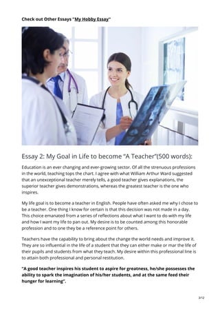 Check out Other Essays “My Hobby Essay“
Essay 2: My Goal in Life to become “A Teacher”(500 words):
Education is an ever changing and ever-growing sector. Of all the strenuous professions
in the world, teaching tops the chart. I agree with what William Arthur Ward suggested
that an unexceptional teacher merely tells, a good teacher gives explanations, the
superior teacher gives demonstrations, whereas the greatest teacher is the one who
inspires.
My life goal is to become a teacher in English. People have often asked me why I chose to
be a teacher. One thing I know for certain is that this decision was not made in a day.
This choice emanated from a series of reflections about what I want to do with my life
and how I want my life to pan out. My desire is to be counted among this honorable
profession and to one they be a reference point for others.
Teachers have the capability to bring about the change the world needs and improve it.
They are so influential in the life of a student that they can either make or mar the life of
their pupils and students from what they teach. My desire within this professional line is
to attain both professional and personal restitution.
“A good teacher inspires his student to aspire for greatness, he/she possesses the
ability to spark the imagination of his/her students, and at the same feed their
hunger for learning”.
3/12
 