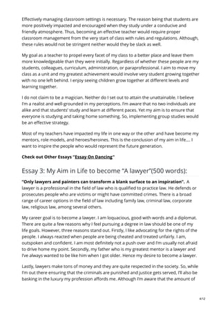 Effectively managing classroom settings is necessary. The reason being that students are
more positively impacted and encouraged when they study under a conducive and
friendly atmosphere. Thus, becoming an effective teacher would require proper
classroom management from the very start of class with rules and regulations. Although,
these rules would not be stringent neither would they be slack as well.
My goal as a teacher to propel every facet of my class to a better place and leave them
more knowledgeable than they were initially. Regardless of whether these people are my
students, colleagues, curriculum, administration, or paraprofessional. I aim to move my
class as a unit and my greatest achievement would involve very student growing together
with no one left behind. I enjoy seeing children grow together at different levels and
learning together.
I do not claim to be a magician. Neither do I set out to attain the unattainable. I believe
I’m a realist and well-grounded in my perceptions. I’m aware that no two individuals are
alike and that students’ study and learn at different paces. Yet my aim is to ensure that
everyone is studying and taking home something. So, implementing group studies would
be an effective strategy.
Most of my teachers have impacted my life in one way or the other and have become my
mentors, role models, and heroes/heroines. This is the conclusion of my aim in life…. I
want to inspire the people who would represent the future generation.
Check out Other Essays “Essay On Dancing“
Essay 3: My Aim in Life to become “A lawyer”(500 words):
“Only lawyers and painters can transform a blank surface to an inspiration”. A
lawyer is a professional in the field of law who is qualified to practice law. He defends or
prosecutes people who are victims or might have committed crimes. There is a broad
range of career options in the field of law including family law, criminal law, corporate
law, religious law, among several others.
My career goal is to become a lawyer. I am loquacious, good with words and a diplomat.
There are quite a few reasons why I feel pursuing a degree in law should be one of my
life goals. However, three reasons stand out. Firstly, I like advocating for the rights of the
people. I always reacted when people are being cheated and treated unfairly. I am,
outspoken and confident. I am most definitely not a push over and I’m usually not afraid
to drive home my point. Secondly, my father who is my greatest mentor is a lawyer and
I’ve always wanted to be like him when I got older. Hence my desire to become a lawyer.
Lastly, lawyers make tons of money and they are quite respected in the society. So, while
I’m out there ensuring that the criminals are punished and justice gets served, I’ll also be
basking in the luxury my profession affords me. Although I’m aware that the amount of
4/12
 