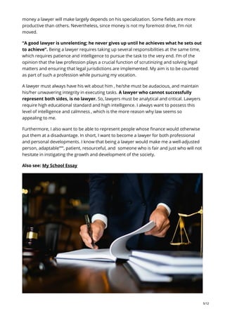 money a lawyer will make largely depends on his specialization. Some fields are more
productive than others. Nevertheless, since money is not my foremost drive, I’m not
moved.
“A good lawyer is unrelenting; he never gives up until he achieves what he sets out
to achieve”. Being a lawyer requires taking up several responsibilities at the same time,
which requires patience and intelligence to pursue the task to the very end. I’m of the
opinion that the law profession plays a crucial function of scrutinizing and solving legal
matters and ensuring that legal jurisdictions are implemented. My aim is to be counted
as part of such a profession while pursuing my vocation.
A lawyer must always have his wit about him , he/she must be audacious, and maintain
his/her unwavering integrity in executing tasks. A lawyer who cannot successfully
represent both sides, is no lawyer. So, lawyers must be analytical and critical. Lawyers
require high educational standard and high intelligence. I always want to possess this
level of intelligence and calmness , which is the more reason why law seems so
appealing to me.
Furthermore, I also want to be able to represent people whose finance would otherwise
put them at a disadvantage. In short, I want to become a lawyer for both professional
and personal developments. I know that being a lawyer would make me a well-adjusted
person, adaptable”””, patient, resourceful, and someone who is fair and just who will not
hesitate in instigating the growth and development of the society.
Also see: My School Essay
5/12
 