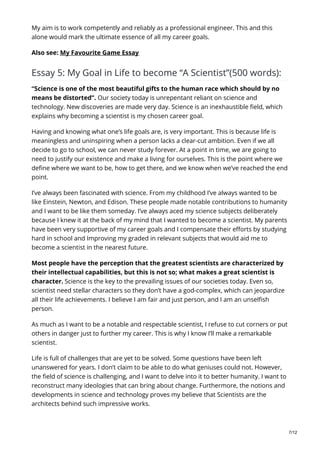 My aim is to work competently and reliably as a professional engineer. This and this
alone would mark the ultimate essence of all my career goals.
Also see: My Favourite Game Essay
Essay 5: My Goal in Life to become “A Scientist”(500 words):
“Science is one of the most beautiful gifts to the human race which should by no
means be distorted”. Our society today is unrepentant reliant on science and
technology. New discoveries are made very day. Science is an inexhaustible field, which
explains why becoming a scientist is my chosen career goal.
Having and knowing what one’s life goals are, is very important. This is because life is
meaningless and uninspiring when a person lacks a clear-cut ambition. Even if we all
decide to go to school, we can never study forever. At a point in time, we are going to
need to justify our existence and make a living for ourselves. This is the point where we
define where we want to be, how to get there, and we know when we’ve reached the end
point.
I’ve always been fascinated with science. From my childhood I’ve always wanted to be
like Einstein, Newton, and Edison. These people made notable contributions to humanity
and I want to be like them someday. I’ve always aced my science subjects deliberately
because I knew it at the back of my mind that I wanted to become a scientist. My parents
have been very supportive of my career goals and I compensate their efforts by studying
hard in school and Improving my graded in relevant subjects that would aid me to
become a scientist in the nearest future.
Most people have the perception that the greatest scientists are characterized by
their intellectual capabilities, but this is not so; what makes a great scientist is
character. Science is the key to the prevailing issues of our societies today. Even so,
scientist need stellar characters so they don’t have a god-complex, which can jeopardize
all their life achievements. I believe I am fair and just person, and I am an unselfish
person.
As much as I want to be a notable and respectable scientist, I refuse to cut corners or put
others in danger just to further my career. This is why I know I’ll make a remarkable
scientist.
Life is full of challenges that are yet to be solved. Some questions have been left
unanswered for years. I don’t claim to be able to do what geniuses could not. However,
the field of science is challenging, and I want to delve into it to better humanity. I want to
reconstruct many ideologies that can bring about change. Furthermore, the notions and
developments in science and technology proves my believe that Scientists are the
architects behind such impressive works.
7/12
 