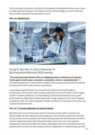 I don’t just want to become a scientist for the pleasure of being referred to as one. I want
to make significant impacts in the field of science and technology, so much so that the
lives of others would be improved while I’m at it.
Also see: Myself Essay
Essay 6: My Aim in Life to become “A
Businessman/Woman”(420 words):
“The only way to get ahead in life is to diligently work at whatever you lay your
hands upon to do; be you a musician, accountant, artist, or a businessman”. A
businessman/woman is a person who is adept at executing numerous business activities
to make profit. Profit is the drive for any business.
I have always wanted to become a successful businessman and eventually an
entrepreneur. This is what I want to wake up doing for the rest of my life. I can’t imagine
myself in another profession. I’m enthralled by it and I’ll work tirelessly to be a great
businesswoman. My family members have been a huge support for me, since I decided
to along this path. I’m aware my gender may be a limitation at one point or the other, but
I refuse to be fazed by this.
Also see: 7 Common Mistakes To Avoid In Essays
My father who is one of the reason why I’m choosing a career path in business has
always taught me that making money through your own business would not only make
you proud and more successful, but it beats working under the administration of others.
I haven’t always been good with doing what others want me to do. I was raised an
independent child and my father has always challenged me to think outside the box. My
greatest wish is to own my own company and be independent in implementing my ideas.
8/12
 