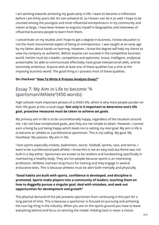 I am working towards achieving my goals early in life. I want to become a millionaire
before I am thirty years old. It’s not unheard of, so I know I can do it as well. I hope to be
counted among the youngest and most influential entrepreneurs in my community and
nation at large. I have been known to engross myself in biographies and interviews of
influential business people to learn from them.
I concentrate on my studies and I hope to get a degree in business. I know education is
not the most monumental aspect of being an entrepreneur. I was taught at an early age
by my father about hands on learning. However, I know the degree will help my clients to
view my company as authentic. Before anyone can succeed in the competitive business
world, he/she must be a leader, competitive and optimistic, brave, intelligent, analytical,
presentable, be able to communicate effectively, have great interpersonal skills, and be
extremely ambitious. Anyone with at least one of these qualities has a shot at the
imposing business world. The good thing is I possess most of these qualities.
Do checkout “How To Write A Process Analysis Essay?“
Essay 7: My Aim in Life to become “A
sportsman/Athlete”(450 words):
High schools mark important phases of a child’s life, which is why most people ponder on
their life goals at this crucial stage. Not only is it important to determine one’s life
goal, proactive measures must be taken to achieve set goals.
My primary aim in life is to be unconditionally happy, regardless of the situation around
me. I do not have complicated goals, yest they are not simple to attain. However, i cannot
earn a living by just being happy which leads me to setting my next goal. My aim in life is
to become an athlete or a professional sportsman. This is my calling. My goal. My
heartbeat. My passion. My aim in life.
I love sports especially crickets, badminton, soccer, football, sprints, race, and tennis. I
want to be a professional paid athlete. I know this is not an easy task but Rome was not
built in a day either. Sportsmen are known to be resilient and hardworking specifically in
maintaining a healthy body. They are fun people because sports is an interesting
profession. Athletes maintain long hours for training and they engage in several
endurance tests. This is because athletes must be alert both mentally and physically.
“Good habits are built with sports, confidence is developed, and discipline is
promoted. Sports make players into a community of leaders, teaching them on
how to doggedly pursue a singular goal, deal with mistakes, and seek out
opportunities for development and growth“
The physical demand of the job prevents sportsmen from continuing in this part for a
long period of time. This is because a sportsman is focused on pursuing and achieving
the nsxt big thing in the industry. When you are on the sports ground you have to leave
everything behind and focus on winning the medal. Holding back is never a choice
9/12
 