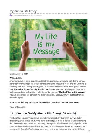 My Aim In Life Essay
creativesavantz.com/my-aim-in-life-essay
September 14, 2019
in Study help
An aimless man is like a ship without controls, and a man without a well define aim can
never achieve his life goals. We all have several aims and goals in life and the ultimate is
knowing how to achieve your life goals. To assist different students seeking out the best
“My Aim in life Essays” or “My Goal in Life Essays” we have creatively put together a
well-balanced and well-written collection of 8 essays on “My Goal/Aim in Life essays.”
You can also check out some of the other interesting Essays we have put together on
different topics.
Want to get full “My self Essay” in PDF File ? Download the PDF From Here
Table of Contents
Introduction On My Aim In Life Essay(100 words):
The height of a person’s existence lies not in his/her ability to merely survive, but in
discovering what to live for. Having a well-defined goal in life is crucial to understanding
the direction for our career and pursuing these goals. We all have individual goals, career
goals and basically life goals. These vary from one individual to the other. However, we
cannot walk through life aimlessly otherwise we end up frustrated and our ambitions
1/12
 