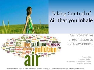 Taking Control of
Air that you Inhale
An informative
presentation to
build awareness
Disclaimer: This is based on public information available. Mention of a product, brand name does not imply endorsement
Prepared by
Soumen Sarkar,
Technologist, Engineering Leader
Startup Consultant
 
