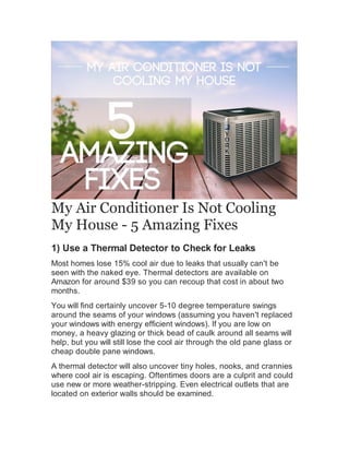 My Air Conditioner Is Not Cooling
My House - 5 Amazing Fixes
1) Use a Thermal Detector to Check for Leaks
Most homes lose 15% cool air due to leaks that usually can't be
seen with the naked eye. Thermal detectors are available on
Amazon for around $39 so you can recoup that cost in about two
months.
You will find certainly uncover 5-10 degree temperature swings
around the seams of your windows (assuming you haven't replaced
your windows with energy efficient windows). If you are low on
money, a heavy glazing or thick bead of caulk around all seams will
help, but you will still lose the cool air through the old pane glass or
cheap double pane windows.
A thermal detector will also uncover tiny holes, nooks, and crannies
where cool air is escaping. Oftentimes doors are a culprit and could
use new or more weather-stripping. Even electrical outlets that are
located on exterior walls should be examined.
 