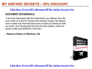 [object Object],[object Object],WHAT YOU’LL DISCOVER IN MY AIRFARE SECRETS: MY AIRFARE SECRETS – 50% DISCOUNT Click Here To Get 50% Discount Off My Airfare Secrets Now Click Here To Get 50% Discount Off My Airfare Secrets Now 