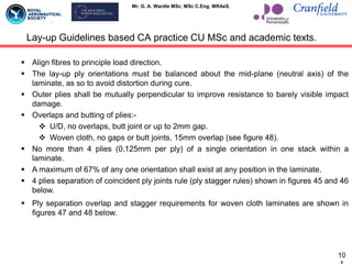 Mr. G. A. Wardle MSc. MSc C.Eng. MRAeS.
 Align fibres to principle load direction.
 The lay-up ply orientations must be balanced about the mid-plane (neutral axis) of the
laminate, as so to avoid distortion during cure.
 Outer plies shall be mutually perpendicular to improve resistance to barely visible impact
damage.
 Overlaps and butting of plies:-
 U/D, no overlaps, butt joint or up to 2mm gap.
 Woven cloth, no gaps or butt joints, 15mm overlap (see figure 48).
 No more than 4 plies (0.125mm per ply) of a single orientation in one stack within a
laminate.
 A maximum of 67% of any one orientation shall exist at any position in the laminate.
 4 plies separation of coincident ply joints rule (ply stagger rules) shown in figures 45 and 46
below.
 Ply separation overlap and stagger requirements for woven cloth laminates are shown in
figures 47 and 48 below.
Lay-up Guidelines based CA practice CU MSc and academic texts.
10
 