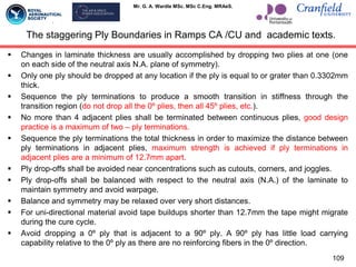 Mr. G. A. Wardle MSc. MSc C.Eng. MRAeS.
The staggering Ply Boundaries in Ramps CA /CU and academic texts.
 Changes in laminate thickness are usually accomplished by dropping two plies at one (one
on each side of the neutral axis N.A. plane of symmetry).
 Only one ply should be dropped at any location if the ply is equal to or grater than 0.3302mm
thick.
 Sequence the ply terminations to produce a smooth transition in stiffness through the
transition region (do not drop all the 0º plies, then all 45º plies, etc.).
 No more than 4 adjacent plies shall be terminated between continuous plies, good design
practice is a maximum of two – ply terminations.
 Sequence the ply terminations the total thickness in order to maximize the distance between
ply terminations in adjacent plies, maximum strength is achieved if ply terminations in
adjacent plies are a minimum of 12.7mm apart.
 Ply drop-offs shall be avoided near concentrations such as cutouts, corners, and joggles.
 Ply drop-offs shall be balanced with respect to the neutral axis (N.A.) of the laminate to
maintain symmetry and avoid warpage.
 Balance and symmetry may be relaxed over very short distances.
 For uni-directional material avoid tape buildups shorter than 12.7mm the tape might migrate
during the cure cycle.
 Avoid dropping a 0º ply that is adjacent to a 90º ply. A 90º ply has little load carrying
capability relative to the 0º ply as there are no reinforcing fibers in the 0º direction.
109
 
