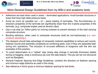 Mr. G. A. Wardle MSc. MSc C.Eng. MRAeS.
 Adhesives are best when used in shear – dominated applications. Avoid bonded structures in
areas that have high delta pressure loads.
 Avoid as much as possible out – of – plane loading of laminates. The thru-thickness (z-
direction) properties of the laminate are significantly lower than the in-plane properties of the
laminate, (e.g. composite angles used as tension clips).
 Use a rub strip (or Teflon paint) on moving surfaces to prevent abrasion of the load carrying
composite structure.
 Bonding adhesive, when used in composite structures shall be non-hydroscopic (i.e. non-
moisture absorbing.).
 The designer should take advantage of composite material capabilities to reduce part counts,
fastener counts and assembly complexity by combining parts, even if they are separated later
during trim operations. The inclusion of co-cured stiffeners or longerons with the skin are
examples of this practice.
 To avoid delamination at a “rabbet” step (sharp step change in laminate thickness) details
during un-bagging, wrap a continuous ply over the step feature. This ply can be non-structural
such as fiberglass.
 General Fastener Spacing And Edge Guidelines, contains the direction on fastener spacing
and minimum edge distance as used in this study.
 See reference 4 which gives a minimum fastener spacing for fuel tanks.
More General Design Guidelines from my MSc‟s and academic texts.
110
 
