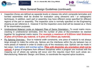 Mr. G. A. Wardle MSc. MSc C.Eng. MRAeS.
 Inspection Zones are defined as separate levels or classes into which composite laminates and
bonded assemblies shall be divided for evaluation using ultrasonic and / or radiographic
techniques. In addition, each part or assembly may have different zones specified for different
regions of the part or assembly. The inspection zone is normally specified on the Engineering
drawing as per reference 2 , however if not the inspection zone shall will be classed as a “Zone
B” for examination purposes.
 Unidirectional Material Limits on Adjacent Plies of Same Orientation:- To avoid matrix micro-
cracking in unidirectional laminates, limit the number of plies of like-orientation be stacked
together for toughened matrix resins: For example a maximum of 0.853mm total thickness
(4 plies of 0.213mm ply material, or 6 plies of 0.135mm ply material).
 Ply Splicing Overview:- Due to material width constraints, one piece of material is not always
large enough to make the entire ply. Splices are the interfaces within the ply between two or
more pieces of material in order to create a ply of the necessary size. Splices can be made in
two ways:- butt splice and overlap splice. Plies with dissimilar ply orientation shall not be
spliced. A group of engineers from different disciplines within a program are involved with the
mapping out of where ply splicing will occur and this requires input from such areas as:-
Manufacturing: Materials: Design: and Stress, to coordinate the required splice locations.
More General Design Guidelines (continued).
111
 