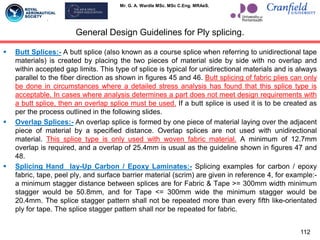 Mr. G. A. Wardle MSc. MSc C.Eng. MRAeS.
General Design Guidelines for Ply splicing.
 Butt Splices:- A butt splice (also known as a course splice when referring to unidirectional tape
materials) is created by placing the two pieces of material side by side with no overlap and
within accepted gap limits. This type of splice is typical for unidirectional materials and is always
parallel to the fiber direction as shown in figures 45 and 46. Butt splicing of fabric plies can only
be done in circumstances where a detailed stress analysis has found that this splice type is
acceptable. In cases where analysis determines a part does not meet design requirements with
a butt splice, then an overlap splice must be used. If a butt splice is used it is to be created as
per the process outlined in the following slides.
 Overlap Splices:- An overlap splice is formed by one piece of material laying over the adjacent
piece of material by a specified distance. Overlap splices are not used with unidirectional
material. This splice type is only used with woven fabric material. A minimum of 12.7mm
overlap is required, and a overlap of 25.4mm is usual as the guideline shown in figures 47 and
48.
 Splicing Hand lay-Up Carbon / Epoxy Laminates:- Splicing examples for carbon / epoxy
fabric, tape, peel ply, and surface barrier material (scrim) are given in reference 4, for example:-
a minimum stagger distance between splices are for Fabric & Tape >= 300mm width minimum
stagger would be 50.8mm, and for Tape <= 300mm wide the minimum stagger would be
20.4mm. The splice stagger pattern shall not be repeated more than every fifth like-orientated
ply for tape. The splice stagger pattern shall nor be repeated for fabric.
112
 