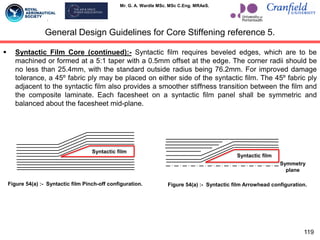 Mr. G. A. Wardle MSc. MSc C.Eng. MRAeS.
 Syntactic Film Core (continued):- Syntactic film requires beveled edges, which are to be
machined or formed at a 5:1 taper with a 0.5mm offset at the edge. The corner radii should be
no less than 25.4mm, with the standard outside radius being 76.2mm. For improved damage
tolerance, a 45º fabric ply may be placed on either side of the syntactic film. The 45º fabric ply
adjacent to the syntactic film also provides a smoother stiffness transition between the film and
the composite laminate. Each facesheet on a syntactic film panel shall be symmetric and
balanced about the facesheet mid-plane.
119
General Design Guidelines for Core Stiffening reference 5.
Syntactic film
Figure 54(a) :- Syntactic film Pinch-off configuration. Figure 54(a) :- Syntactic film Arrowhead configuration.
Symmetry
plane
Syntactic film
 