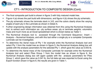 Mr. G. A. Wardle MSc. MSc C.Eng. MRAeS.
CT1:- INTRODUCTION TO COMPOSITE DESIGN (Cont).
 The final composite part build is shown in figure 3 with fully matured model tree.
 Figure 4 (a) shows the part build with dimensions, and figure 4 (b) shows the ply schematic.
 The ply schematic shows the laminate stack in 3-D, and the colors clearly show the varying
angles of each ply in the Laminate as shown in Detail A.
 Further engineering design information was obtained from this using the Numerical Analysis
tool, to extract such information as:- ply surface areas: ply or laminate weights: volumetric
mass and much more as an Excel spreadsheet which is shown below as Table 1.
 The Numerical Analysis tool is accessed through the Command Sequence:- Insert –
Analysis – Numerical Analysis, and with this tool either a single ply or a complete Composite
Laminate can be investigated.
 To determine the Aerial mass of Ply 1 for example entre the Numerical Analysis tool and
select Ply 1 from the model tree as shown in figure 5, the Numerical Analysis dialog box will
update with the analysis parameters for the selected Ply 1, which gave the value as 0.043 lb.
 To determine the Aerial mass of the Composite Laminate for example entre the Numerical
Analysis tool and select Plies Group 1 from the model tree as shown in figure 6, the
Numerical Analysis dialog box will again update with the analysis parameters for Plies
Group 1, which gave the value as 0.341 lb, the full data set was exported to Excel using the
Export function shown in figure 6, the results are given in Table 1.
12
 