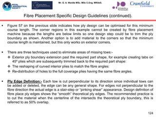 Mr. G. A. Wardle MSc. MSc C.Eng. MRAeS.
 Figure 57 on the previous slide indicates how ply design can be optimised for this minimum
course length. The corner regions in this example cannot be created by fibre placement
machine because the lengths are below limits so one design step could be to trim the ply
boundary as shown. Another option is to add material to the corners so that the minimum
course length is maintained, but this only works on exterior corners.
 There are three techniques used to eliminate areas of missing tows:-
 Exterior ply boundary extension past the required part shape, for example creating tabs on
45º plies which are subsequently trimmed back to the required part shape:
 The reshaping of curved interior plies to match the fibre angles:
 Re-distribution of holes to the full coverage plies having the same fibre angles.
 Ply Edge Definition:- Each tow is cut perpendicular to its direction since individual tows can
be added or deleted, the edge can be any general shape. For edges not perpendicular to the
fibre direction the actual edge is a stair-step or “pinking shear” appearance. Design definition of
fibre place ply edges shows the “smooth” theoretical ply edges. The recommended practice is
to cut the material when the centerline of the intersects the theoretical ply boundary, this is
referred to as 50% overlap.
124
Fibre Placement Specific Design Guidelines (continued).
 
