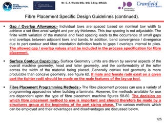 Mr. G. A. Wardle MSc. MSc C.Eng. MRAeS.
 Gap / Overlap Allowance:- Individual tows are spaced based on nominal tow width to
achieve a set fibre areal weight and per-ply thickness. This tow spacing is not adjustable. The
finite width variation of the material and fixed spacing leads to the occurrence of small gaps
and overlaps between adjacent tows and bands. In addition, band convergence / divergence
due to part contour and fibre orientation definition leads to gaps / overlaps internal to plies.
The allowed gap / overlap values shall be included in the process specification for fibre
placement.
 Surface Contour Capability:- Surface Geometry Limits are driven by several aspects of the
overall machine geometry, head and roller geometry, and the conformability of the roller
across the width of the material being placed. Generally convex tool geometry is more
producible than concave geometry, see figure 62. If male and female radii exist on a given
part the tighter radii should be made on the male features of the lay-up tool.
 Fibre Placement Programming Methods:- The fibre placement process can use a variety of
programming approaches when building a laminate. However, the methods available for use
are dependent upon the type of fibre placement machine figures 58-60. The decision on
which fibre placement method to use is important and should therefore be made by a
structures group at the beginning of the part sizing phase. The various methods which
can be employed and their advantages and disadvantages are discussed below.
125
Fibre Placement Specific Design Guidelines (continued).
 