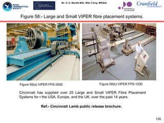Mr. G. A. Wardle MSc. MSc C.Eng. MRAeS.
Figure 58:- Large and Small VIPER fibre placement systems.
126
Cincinnati has supplied over 25 Large and Small VIPER Fibre Placement
Systems for r the USA, Europe, and the UK, over the past 14 years.
Figure 58(a) VIPER FPS-3000 Figure 58(b) VIPER FPS-1200
Ref:- Cincinnati Lamb public release brochure.
 
