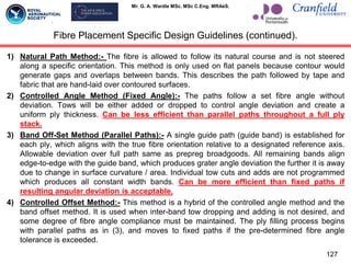 Mr. G. A. Wardle MSc. MSc C.Eng. MRAeS.
1) Natural Path Method:- The fibre is allowed to follow its natural course and is not steered
along a specific orientation. This method is only used on flat panels because contour would
generate gaps and overlaps between bands. This describes the path followed by tape and
fabric that are hand-laid over contoured surfaces.
2) Controlled Angle Method (Fixed Angle):- The paths follow a set fibre angle without
deviation. Tows will be either added or dropped to control angle deviation and create a
uniform ply thickness. Can be less efficient than parallel paths throughout a full ply
stack.
3) Band Off-Set Method (Parallel Paths):- A single guide path (guide band) is established for
each ply, which aligns with the true fibre orientation relative to a designated reference axis.
Allowable deviation over full path same as prepreg broadgoods. All remaining bands align
edge-to-edge with the guide band, which produces grater angle deviation the further it is away
due to change in surface curvature / area. Individual tow cuts and adds are not programmed
which produces all constant width bands. Can be more efficient than fixed paths if
resulting angular deviation is acceptable.
4) Controlled Offset Method:- This method is a hybrid of the controlled angle method and the
band offset method. It is used when inter-band tow dropping and adding is not desired, and
some degree of fibre angle compliance must be maintained. The ply filling process begins
with parallel paths as in (3), and moves to fixed paths if the pre-determined fibre angle
tolerance is exceeded.
Fibre Placement Specific Design Guidelines (continued).
127
 