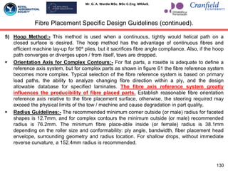 Mr. G. A. Wardle MSc. MSc C.Eng. MRAeS.
5) Hoop Method:- This method is used when a continuous, tightly would helical path on a
closed surface is desired. The hoop method has the advantage of continuous fibres and
efficient machine lay-up for 90º plies, but it sacrifices fibre angle compliance. Also, if the hoop
path converges or diverges upon / from itself, tows are dropped.
 Orientation Axis for Complex Contours:- For flat parts, a rosette is adequate to define a
reference axis system, but for complex parts as shown in figure 61 the fibre reference system
becomes more complex. Typical selection of the fibre reference system is based on primary
load paths, the ability to analyze changing fibre direction within a ply, and the design
allowable database for specified laminates. The fibre axis reference system greatly
influences the producibility of fibre placed parts. Establish reasonable fibre orientation
reference axis relative to the fibre placement surface, otherwise, the steering required may
exceed the physical limits of the tow / machine and cause degradation in part quality.
 Radius Guidelines:- The recommended minimum corner outside (or male) radius for faceted
shapes is 12.7mm, and for complex contours the minimum outside (or male) recommended
radius is 76.2mm. The minimum fibre place-able inside (or female) radius is 38.1mm
depending on the roller size and conformability: ply angle, bandwidth, fiber placement head
envelope, surrounding geometry and radius location. For shallow drops, without immediate
reverse curvature, a 152.4mm radius is recommended.
Fibre Placement Specific Design Guidelines (continued).
130
 