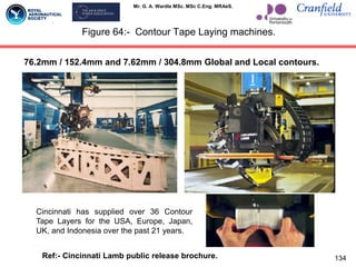 Mr. G. A. Wardle MSc. MSc C.Eng. MRAeS.
Figure 64:- Contour Tape Laying machines.
134
Cincinnati has supplied over 36 Contour
Tape Layers for the USA, Europe, Japan,
UK, and Indonesia over the past 21 years.
76.2mm / 152.4mm and 7.62mm / 304.8mm Global and Local contours.
Ref:- Cincinnati Lamb public release brochure.
 