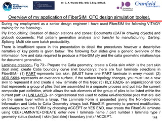 Mr. G. A. Wardle MSc. MSc C.Eng. MRAeS.
Overview of my application of FiberSIM CFC design simulation toolset.
During my employment as a senior design engineer I have used FiberSIM the following VITAGY
training for the following:-
Ply Producibility: Creation of design stations and zones: Documents (CATIA drawing objects) and
plybook documents: Flat pattern generation analysis and transfer to manufacturing: Darting:
Splicing: Multi skin core batch producibility.
There is insufficient space in this presentation to detail the procedures however a descriptive
narrative of key points is given below. The following four slides give a generic overview of the
information flow and data required to produce a FiberSIM ply and the catia geometric relationships
for document generation.
Laminate creation:- Fig 73:- Prepare the Catia geometry, create a Catia skin which is the part skin
(tool skin): create Catia boundary curve (net boundary): there are four laminate selections in
FiberSIM:- (1) PART-represents tool skin, (MUST have one PART laminate in every model: (2)
ADD SKIN- represents an over-core surface, if the surface topology changes, you must use a new
skin to represent it and create a new laminate of this type: (3) PLY PACK- an organizational tool
that represents a group of plies that are assembled in a separate process and put into the current
composite part definition, which allows the sub elements of the group of plies to be listed within the
current part: (4) UNI LAYER- an organizational tool used to define uni-directional plies that are laid
on the same layer within a layup. The Laminate Form is presented giving the Non-Geometric
Information and Links to Catia Geometry always lock FiberSIM geometry to prevent modification,
and always save the FORM by choosing ACCEPT or YES END, now create the FiberSIM laminate
using CEE+LAMINATE+CREATE enter new / laminate name / part number / laminate type /
geometry status (locked) / skin (tool skin) / boundary (net) / ACCEPT. 144
 