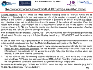 Mr. G. A. Wardle MSc. MSc C.Eng. MRAeS.
Rosette creation:- Fig 74:- There are three rosette mapping types in FiberSIM which are as
follows:- (1) Standard-this is the most common, ply origin location is mapped by following the
contour of the surface: (2) Translational-zero direction is parallel to an axis of the part: (3) Radial-
zero direction points out in all directions from the center of the surface of revolution. From the
rosette form select:- Display length this is a magnification factor for the rosette spokes: Rosette
type (as shown in fig 74): and Define the rosette zero direction in one of three ways either:-Another
point / Catia axis / or Line or curve through the origin.
Now the rosette can be created:- CEE+ROSETTE+CREATE entre new / Origin (select point on top
of tool skin / Direction key e.g. x / Adjust Display Length e.g. 100/ ACCEPT, and the rosette is
created.
As can be seen from Fig 75 ply generation for producibility analysis requires material definition, this
is the result of selections made from the Materials Database and inputs on the Ply Form.
 The FiberSIM Materials Database contains many common composite materials, the limit angle
being the most important parameter for the FiberSIM producibility simulation. Note not all
information in the materials can be viewed in a single Catia view therefore multiple views are
required to view other material parameters.
 The Ply Form is used for entering specific orientations as 0/90, 90/0, +/-45 and -/+45, (note
user must type “+/-”) also the user cannot use CTRL-ALT-U. FiberSIM creates a link between
the non-geometric composite data and the 3D geometry through the ply form.
To create the FiberSIM ply:- CEE+PLY+CREATE / new / Set Step 10 / Select Material (e.g. PPG-
PL-3K) / Lock Geometry / run producibility. 146
Overview of my application of FiberSIM CFC design simulation toolset.
 