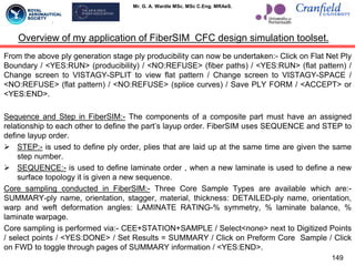 Mr. G. A. Wardle MSc. MSc C.Eng. MRAeS.
From the above ply generation stage ply producibility can now be undertaken:- Click on Flat Net Ply
Boundary / <YES:RUN> (producibility) / <NO:REFUSE> (fiber paths) / <YES:RUN> (flat pattern) /
Change screen to VISTAGY-SPLIT to view flat pattern / Change screen to VISTAGY-SPACE /
<NO:REFUSE> (flat pattern) / <NO:REFUSE> (splice curves) / Save PLY FORM / <ACCEPT> or
<YES:END>.
Sequence and Step in FiberSIM:- The components of a composite part must have an assigned
relationship to each other to define the part‟s layup order. FiberSIM uses SEQUENCE and STEP to
define layup order.
 STEP:- is used to define ply order, plies that are laid up at the same time are given the same
step number.
 SEQUENCE:- is used to define laminate order , when a new laminate is used to define a new
surface topology it is given a new sequence.
Core sampling conducted in FiberSIM:- Three Core Sample Types are available which are:-
SUMMARY-ply name, orientation, stagger, material, thickness: DETAILED-ply name, orientation,
warp and weft deformation angles: LAMINATE RATING-% symmetry, % laminate balance, %
laminate warpage.
Core sampling is performed via:- CEE+STATION+SAMPLE / Select<none> next to Digitized Points
/ select points / <YES:DONE> / Set Results = SUMMARY / Click on Preform Core Sample / Click
on FWD to toggle through pages of SUMMARY information / <YES:END>.
149
Overview of my application of FiberSIM CFC design simulation toolset.
 