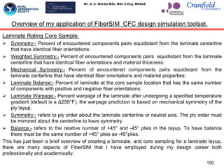Mr. G. A. Wardle MSc. MSc C.Eng. MRAeS.
Laminate Rating Core Sample.
 Symmetry:- Percent of encountered components pairs equidistant from the laminate centerline
that have identical fiber orientations:
 Weighted Symmetry:- Percent of encountered components pairs equidistant from the laminate
centerline that have identical fiber orientations and material thickness:
 Mechanical Symmetry:- Percent of encountered components pairs equidistant from the
laminate centerline that have identical fiber orientations and material properties:
 Laminate Balance:- Percent of laminate at the core sample location that has the same number
of components with positive and negative fiber orientations:
 Laminate Warpage:- Percent warpage of the laminate after undergoing a specified temperature
gradient (default is a Δ250°F), the warpage prediction is based on mechanical symmetry of the
ply layup.
 Symmetry:- refers to ply order about the laminate centerline or neutral axis. The ply order must
be mirrored about the centerline to have symmetry.
 Balance:- refers to the relative number of +45° and -45° plies in the layup. To have balance
there must be the same number of +45° plies as -45°plies.
This has just been a brief overview of creating a laminate, and core sampling for a laminate layup,
there are many aspects of FiberSIM that I have employed during my design career both
professionally and academically.
150
Overview of my application of FiberSIM CFC design simulation toolset.
 