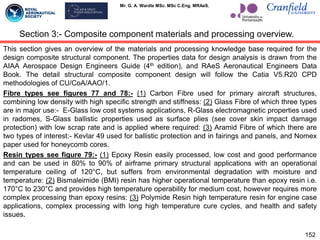 Mr. G. A. Wardle MSc. MSc C.Eng. MRAeS.
This section gives an overview of the materials and processing knowledge base required for the
design composite structural component. The properties data for design analysis is drawn from the
AIAA Aerospace Design Engineers Guide (4th edition), and RAeS Aeronautical Engineers Data
Book. The detail structural composite component design will follow the Catia V5.R20 CPD
methodologies of CU/CoA/AAO/1.
Fibre types see figures 77 and 78:- (1) Carbon Fibre used for primary aircraft structures,
combining low density with high specific strength and stiffness: (2) Glass Fibre of which three types
are in major use:- E-Glass low cost systems applications, R-Glass electromagnetic properties used
in radomes, S-Glass ballistic properties used as surface plies (see cover skin impact damage
protection) with low scrap rate and is applied where required: (3) Aramid Fibre of which there are
two types of interest:- Kevlar 49 used for ballistic protection and in fairings and panels, and Nomex
paper used for honeycomb cores.
Resin types see figure 79:- (1) Epoxy Resin easily processed, low cost and good performance
and can be used in 80% to 90% of airframe primary structural applications with an operational
temperature ceiling of 120°C, but suffers from environmental degradation with moisture and
temperature: (2) Bismaleimide (BMI) resin has higher operational temperature than epoxy resin i.e.
170°C to 230°C and provides high temperature operability for medium cost, however requires more
complex processing than epoxy resins: (3) Polymide Resin high temperature resin for engine case
applications, complex processing with long high temperature cure cycles, and health and safety
issues.
152
Section 3:- Composite component materials and processing overview.
 