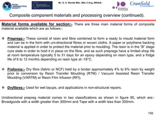 Mr. G. A. Wardle MSc. MSc C.Eng. MRAeS.
Material forms available for section:- There are three main material forms of composite
material available which are as follows:-
 Prepregs:- These consist of resin and fibre combined to form a ready to mould material form
and can be in the form with uni-directional fibres or woven cloths. A paper or polythene backing
material is applied in order to protect the material prior to moulding. The resin is in the “B” stage
cure state in order to hold it in place on the fibre, and as such prepregs have a limited shop life
at room temperature typically 5 to 31 days for an epoxy depending on resin type, and a fridge
life of 6 to 12 months depending on resin type at -18°C.
 Preforms:- Dry fibre (fabric or NCF) held by a binder approximately 4% to 6% resin by weight
prior to conversion by Resin Transfer Moulding (RTM) / Vacuum Assisted Resin Transfer
Moulding (VARTM) or Resin Film Infusion (RFI).
 Dryfibres:- Used for wet layups, and applications in non-structural repairs.
Unidirectional prepreg material comes in two classifications as shown in figure 80, which are:-
Broadgoods with a width greater than 300mm and Tape with a width less than 300mm.
156
Composite component materials and processing overview (continued).
 