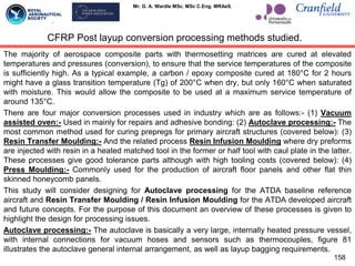 Mr. G. A. Wardle MSc. MSc C.Eng. MRAeS.
CFRP Post layup conversion processing methods studied.
The majority of aerospace composite parts with thermosetting matrices are cured at elevated
temperatures and pressures (conversion), to ensure that the service temperatures of the composite
is sufficiently high. As a typical example, a carbon / epoxy composite cured at 180°C for 2 hours
might have a glass transition temperature (Tg) of 200°C when dry, but only 160°C when saturated
with moisture. This would allow the composite to be used at a maximum service temperature of
around 135°C.
There are four major conversion processes used in industry which are as follows:- (1) Vacuum
assisted oven:- Used in mainly for repairs and adhesive bonding: (2) Autoclave processing:- The
most common method used for curing prepregs for primary aircraft structures (covered below): (3)
Resin Transfer Moulding:- And the related process Resin Infusion Moulding where dry preforms
are injected with resin in a heated matched tool in the former or half tool with caul plate in the latter.
These processes give good tolerance parts although with high tooling costs (covered below): (4)
Press Moulding:- Commonly used for the production of aircraft floor panels and other flat thin
skinned honeycomb panels.
This study will consider designing for Autoclave processing for the ATDA baseline reference
aircraft and Resin Transfer Moulding / Resin Infusion Moulding for the ATDA developed aircraft
and future concepts. For the purpose of this document an overview of these processes is given to
highlight the design for processing issues.
Autoclave processing:- The autoclave is basically a very large, internally heated pressure vessel,
with internal connections for vacuum hoses and sensors such as thermocouples, figure 81
illustrates the autoclave general internal arrangement, as well as layup bagging requirements.
158
 
