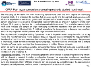 Mr. G. A. Wardle MSc. MSc C.Eng. MRAeS.
The viscosity of the resin falls with increasing temperature until the resin begins to chemically
cross-link (gel). It is important to maintain full pressure up to and throughout gelation process to
allow the expulsion of entrapped gases and the removal of excess resin from the layup. Under
certain circumstances a dwell is incorporated (isothermal hold), as shown in autoclave cycle chart
in figure 82, to prolong the time for consolidation and volatile removal. The hold also pre-reacts the
resin and reduces the danger of large damaging exothermic reactions that can occur in thick
laminates, e.g. over 50 plies thick. A hold will also allow the temperature to become more uniform
which is very important in components with large variations in thickness.
The requirement for complex heating / pressure cycles is important when using less viscous epoxy
resins and high-temperature resins because they are required to accommodate the requirements of
the chemical reactions and to ensure that resin viscosity is at its optimum state when the pressure
is increased. Most modern non-bleed epoxy prepregs, however can be processed with a simple
“straight-up” cure cycle, provided that the component is not too thick or complex.
When co-curing or co-bonding complex components internal conformal tooling is required, and in
some cases internal pressurization if silicon rubber pressure bagging is used this is covered in
workbook 1 and reference 1.
Processing problems:- The main processing problems encountered in autoclave processing which I
will be designing against include:- overheating (caused by excessive exothermic reactions):
porosity: resin–rich areas: resin-dry areas, poor surface finish, insufficient consolidation, uneven
cure, and distortion. Many of these problems can be resolved by correct timing of the application of
temperature and pressure, and the use of prepregs with low exothermic cures.
162
CFRP Post layup conversion processing methods studied (continued).
 