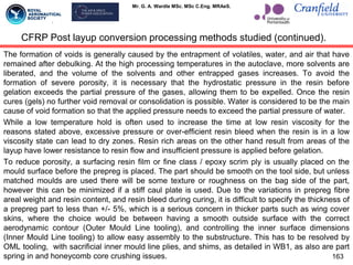 Mr. G. A. Wardle MSc. MSc C.Eng. MRAeS.
The formation of voids is generally caused by the entrapment of volatiles, water, and air that have
remained after debulking. At the high processing temperatures in the autoclave, more solvents are
liberated, and the volume of the solvents and other entrapped gases increases. To avoid the
formation of severe porosity, it is necessary that the hydrostatic pressure in the resin before
gelation exceeds the partial pressure of the gases, allowing them to be expelled. Once the resin
cures (gels) no further void removal or consolidation is possible. Water is considered to be the main
cause of void formation so that the applied pressure needs to exceed the partial pressure of water.
While a low temperature hold is often used to increase the time at low resin viscosity for the
reasons stated above, excessive pressure or over-efficient resin bleed when the resin is in a low
viscosity state can lead to dry zones. Resin rich areas on the other hand result from areas of the
layup have lower resistance to resin flow and insufficient pressure is applied before gelation.
To reduce porosity, a surfacing resin film or fine class / epoxy scrim ply is usually placed on the
mould surface before the prepreg is placed. The part should be smooth on the tool side, but unless
matched moulds are used there will be some texture or roughness on the bag side of the part,
however this can be minimized if a stiff caul plate is used. Due to the variations in prepreg fibre
areal weight and resin content, and resin bleed during curing, it is difficult to specify the thickness of
a prepreg part to less than +/- 5%, which is a serious concern in thicker parts such as wing cover
skins, where the choice would be between having a smooth outside surface with the correct
aerodynamic contour (Outer Mould Line tooling), and controlling the inner surface dimensions
(Inner Mould Line tooling) to allow easy assembly to the substructure. This has to be resolved by
OML tooling, with sacrificial inner mould line plies, and shims, as detailed in WB1, as also are part
spring in and honeycomb core crushing issues. 163
CFRP Post layup conversion processing methods studied (continued).
 