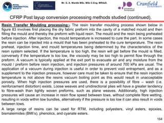 Mr. G. A. Wardle MSc. MSc C.Eng. MRAeS.
Resin Transfer Moulding processing:- The resin transfer moulding process shown below in
figure 83 involves first placing the dry fabric preform into the cavity of a matched mould and then
filling the mould and thereby the preform with liquid resin. The mould and the resin being preheated
before injection. After injection, the mould temperature is increased to cure the part. In some cases
the resin can be injected into a mould that has been preheated to the cure temperature. The resin
preheat, injection time, and mould temperatures being determined by the characteristics of the
resin system selected. If the temperature is too high, the resin will gel before the mould is filled,
conversely if the temperature is too low, the viscosity may be too high to permit flow through the
preform. A vacuum is typically applied at the exit port to evacuate air and any moisture from the
mould / preform before resin injection, and injection pressures of around 700 kPa are usual. The
application of a vacuum during injection is useful in order to prevent void entrapment, and as a
supplement to the injection pressure, however care must be taken to ensure that the resin injection
temperature is not above the resins vacuum boiling point as this would result in unacceptable
porosity. When high injection pressures are used, there is a possibility of fibre – wash (i.e.
reinforcement distortion) exists. Loose weaves and unidirectional plies will have a greater tendency
to fibre-wash than tightly woven preforms, such as plane weaves. Additionally, high injection
pressures will cause an increase in resin flow speed between tows, without complete fibre wetting,
resulting in voids within tow bundles, alternatively if the pressure is too low it can also result in voids
between tows.
A large range of resins can be used for RTM, including polyesters, vinyl esters, epoxies,
bismaleimides (BMI‟s), phenolics, and cyanate esters.
164
CFRP Post layup conversion processing methods studied (continued).
 
