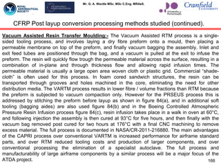 Mr. G. A. Wardle MSc. MSc C.Eng. MRAeS.
Vacuum Assisted Resin Transfer Moulding:- The Vacuum Assisted RTM process is a single-
sided tooling process, and involves laying a dry fibre preform onto a mould, then placing a
permeable membrane on top of the preform, and finally vacuum bagging the assembly. Inlet and
exit feed tubes are positioned through the bag, and a vacuum is pulled at the exit to infuse the
preform. The resin will quickly flow trough the permeable material across the surface, resulting in a
combination of in-plane and through thickness flow and allowing rapid infusion times. The
permeable material is usually a large open area woven cloth or plastic grid. Commercial “shade-
cloth” is often used for this process. In foam cored sandwich structures, the resin can be
transported through grooves and holes machined in the core, eliminating the need for other
distribution media. The VARTM process results in lower fibre / volume fractions than RTM because
the preform is subjected to vacuum compaction only. However for the PRSEUS process this is
addressed by stitching the preform before layup as shown in figure 84(a), and in additional soft
tooling (bagging aides) are also used figure 84(b) and in the Boeing Controlled Atmospheric
Pressure Resin Infusion process figure 84(c), resin infusion takes place in a walk in oven at 60°C,
and following injection the assembly is then cured at 93°C for five hours, and then finally with the
vacuum bag removed post cured for two hours at 176°C with a final CNC machining to remove
excess material. The full process is documented in NASA/CR-2011-216880. The main advantages
of the CAPRI process over conventional VARTM is increased performance for airframe standard
parts, and over RTM reduced tooling costs and production of larger components, and over
conventional processing the elimination of a specialist autoclave. The full process and
manufacturability of large airframe components by a similar process will be a major focus of the
ATDA project. 166
CFRP Post layup conversion processing methods studied (continued).
 