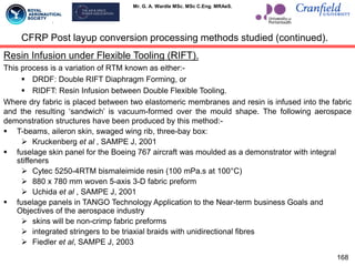 Mr. G. A. Wardle MSc. MSc C.Eng. MRAeS.
168
Resin Infusion under Flexible Tooling (RIFT).
This process is a variation of RTM known as either:-
 DRDF: Double RIFT Diaphragm Forming, or
 RIDFT: Resin Infusion between Double Flexible Tooling.
Where dry fabric is placed between two elastomeric membranes and resin is infused into the fabric
and the resulting „sandwich‟ is vacuum-formed over the mould shape. The following aerospace
demonstration structures have been produced by this method:-
 T-beams, aileron skin, swaged wing rib, three-bay box:
 Kruckenberg et al , SAMPE J, 2001
 fuselage skin panel for the Boeing 767 aircraft was moulded as a demonstrator with integral
stiffeners
 Cytec 5250-4RTM bismaleimide resin (100 mPa.s at 100°C)
 880 x 780 mm woven 5-axis 3-D fabric preform
 Uchida et al , SAMPE J, 2001
 fuselage panels in TANGO Technology Application to the Near-term business Goals and
Objectives of the aerospace industry
 skins will be non-crimp fabric preforms
 integrated stringers to be triaxial braids with unidirectional fibres
 Fiedler et al, SAMPE J, 2003
CFRP Post layup conversion processing methods studied (continued).
 