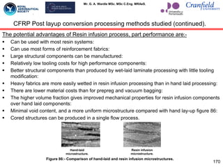 Mr. G. A. Wardle MSc. MSc C.Eng. MRAeS.
The potential advantages of Resin infusion process, part performance are:-
 Can be used with most resin systems:
 Can use most forms of reinforcement fabrics:
 Large structural components can be manufactured:
 Relatively low tooling costs for high performance components:
 Better structural components than produced by wet-laid laminate processing with little tooling
modification:
 Heavy fabrics are more easily wetted in resin infusion processing than in hand laid processing:
 There are lower material costs than for prepreg and vacuum bagging:
 The higher volume fraction gives improved mechanical properties for resin infusion components
over hand laid components:
 Minimal void content, and a more uniform microstructure compared with hand lay-up figure 86:
 Cored structures can be produced in a single flow process.
170
Figure 86:- Comparison of hand-laid and resin infusion microstructures.
Hand-laid
microstructure.
Resin infusion
microstructure.
CFRP Post layup conversion processing methods studied (continued).
 