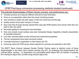 Mr. G. A. Wardle MSc. MSc C.Eng. MRAeS.
The potential disadvantages of Resin infusion process, part performance are:-
 Complex process and requires different skill-set to hand lamination:
 Focus is on preparation rather than the actual moulding process:
 Very sensitive to leaks (air path ways) in both the mould tool and the bag:
 Quality control of the resin mixing is in house:
 Slow resin flow through densely packed fibre (see also RTM section) and uneven resin flow can
lead to resin dry areas:
 Not easily applied to honeycomb core laminates:
 Only one smooth mould surface (see also Composite Design Capability LinkedIn presentation
for possible solutions):
 Low resin viscosity leads to lower thermal and mechanical properties:
 Thinner components have lower structural moduli:
 Laminate thickness is dependent on flow history (ref 15):
 Licencing costa and ITAR issues where aspects of a process are patented in the USA.
The RIDFT Resin Infusion between Double Flexible Tooling seeks to address some of these
disadvantages in the basic resin infusion process (fig (87), by employing the enhancements the
outlined below, namely: - (1) Application of a permeable media (figure 88): (2) Addition of prepreg
film interlayers (figure 89): (3) Semi-preg infusion (figure 90).
171
CFRP Post layup conversion processing methods studied (continued).
 