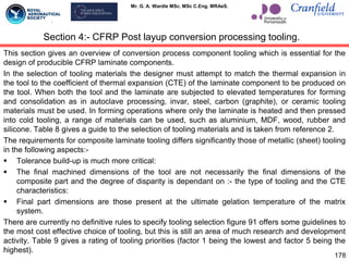 Mr. G. A. Wardle MSc. MSc C.Eng. MRAeS.
This section gives an overview of conversion process component tooling which is essential for the
design of producible CFRP laminate components.
In the selection of tooling materials the designer must attempt to match the thermal expansion in
the tool to the coefficient of thermal expansion (CTE) of the laminate component to be produced on
the tool. When both the tool and the laminate are subjected to elevated temperatures for forming
and consolidation as in autoclave processing, invar, steel, carbon (graphite), or ceramic tooling
materials must be used. In forming operations where only the laminate is heated and then pressed
into cold tooling, a range of materials can be used, such as aluminium, MDF, wood, rubber and
silicone. Table 8 gives a guide to the selection of tooling materials and is taken from reference 2.
The requirements for composite laminate tooling differs significantly those of metallic (sheet) tooling
in the following aspects:-
 Tolerance build-up is much more critical:
 The final machined dimensions of the tool are not necessarily the final dimensions of the
composite part and the degree of disparity is dependant on :- the type of tooling and the CTE
characteristics:
 Final part dimensions are those present at the ultimate gelation temperature of the matrix
system.
There are currently no definitive rules to specify tooling selection figure 91 offers some guidelines to
the most cost effective choice of tooling, but this is still an area of much research and development
activity. Table 9 gives a rating of tooling priorities (factor 1 being the lowest and factor 5 being the
highest).
178
Section 4:- CFRP Post layup conversion processing tooling.
 