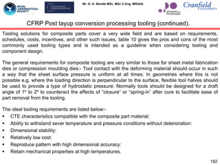 Mr. G. A. Wardle MSc. MSc C.Eng. MRAeS.
Tooling solutions for composite parts cover a very wide field and are based on requirements,
schedules, costs, incentives, and other such issues, table 10 gives the pros and cons of the most
commonly used tooling types and is intended as a guideline when considering tooling and
component design.
The general requirements for composite tooling are very similar to those for sheet metal fabrication
dies or compression moulding dies:- Tool contact with the deforming material should occur in such
a way that the sheet surface pressure is uniform at all times: In geometries where this is not
possible e.g. where the loading direction is perpendicular to the surface, flexible tool halves should
be used to provide a type of hydrostatic pressure: Normally tools should be designed for a draft
angle of 1º to 2º to counteract the effects of “closure” or “spring-in” after cure to facilitate ease of
part removal from the tooling.
The ideal tooling requirements are listed below:-
 CTE characteristics compatible with the composite part material:
 Ability to withstand sever temperature and pressure conditions without deterioration:
 Dimensional stability:
 Relatively low cost:
 Reproduce pattern with high dimensional accuracy:
 Retain mechanical properties at high temperatures.
182
CFRP Post layup conversion processing tooling (continued).
 